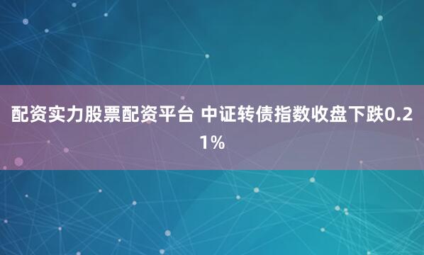 配资实力股票配资平台 中证转债指数收盘下跌0.21%