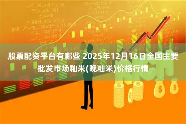 股票配资平台有哪些 2025年12月16日全国主要批发市场籼米(晚籼米)价格行情