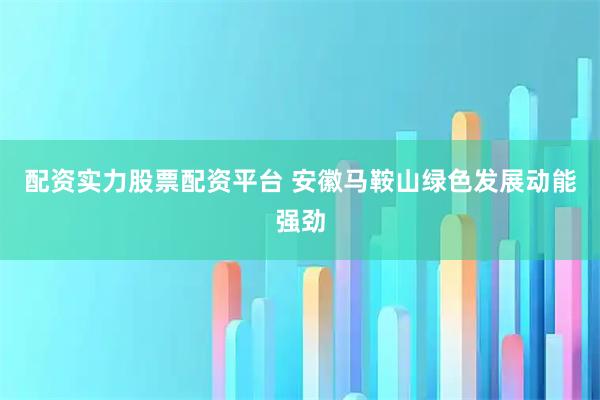 配资实力股票配资平台 安徽马鞍山绿色发展动能强劲