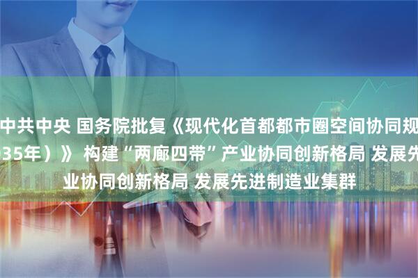中共中央 国务院批复《现代化首都都市圈空间协同规划（2023—2035年）》 构建“两廊四带”产业协同创新格局 发展先进制造业集群