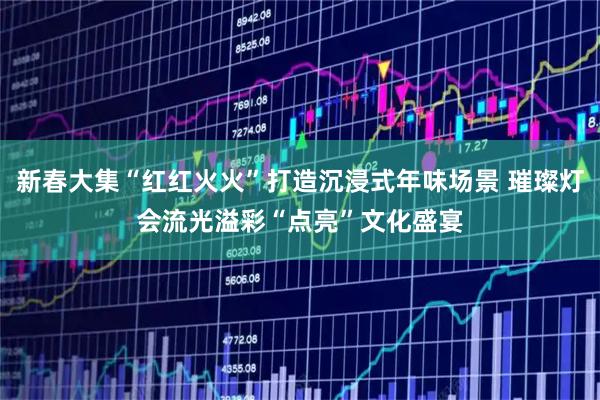 新春大集“红红火火”打造沉浸式年味场景 璀璨灯会流光溢彩“点亮”文化盛宴