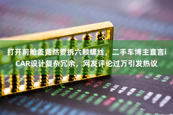 打开前舱盖竟然要拆六颗螺丝，二手车博主直言iCAR设计复杂冗余，网友评论过万引发热议