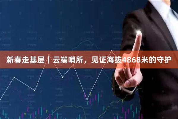 新春走基层｜云端哨所，见证海拔4868米的守护