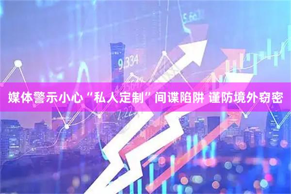 媒体警示小心“私人定制”间谍陷阱 谨防境外窃密