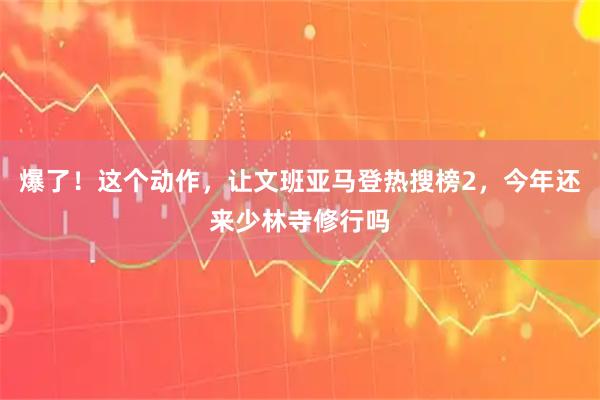 爆了！这个动作，让文班亚马登热搜榜2，今年还来少林寺修行吗