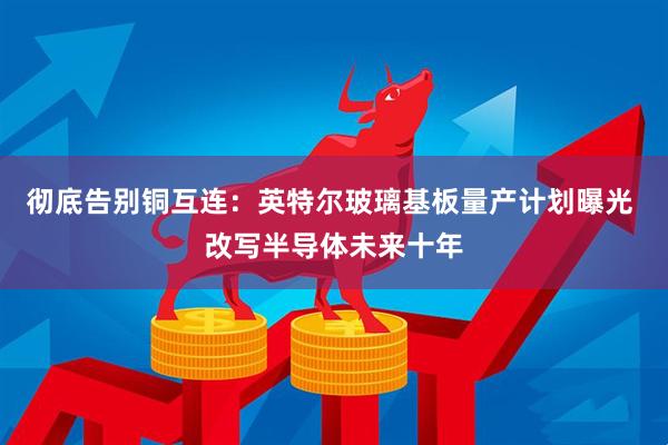 彻底告别铜互连：英特尔玻璃基板量产计划曝光 改写半导体未来十年