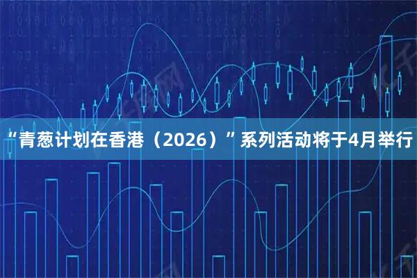 “青葱计划在香港（2026）”系列活动将于4月举行