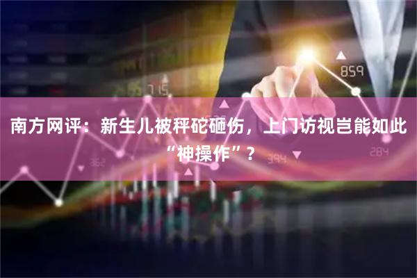 南方网评：新生儿被秤砣砸伤，上门访视岂能如此“神操作”？